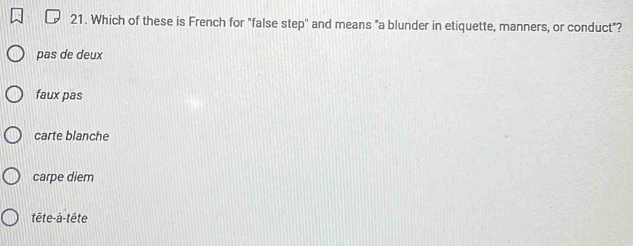 Which of these is French for "false step" and means "a blunder in etiquette, manners, or conduct"?
pas de deux
faux pas
carte blanche
carpe diem
tête-à-tête