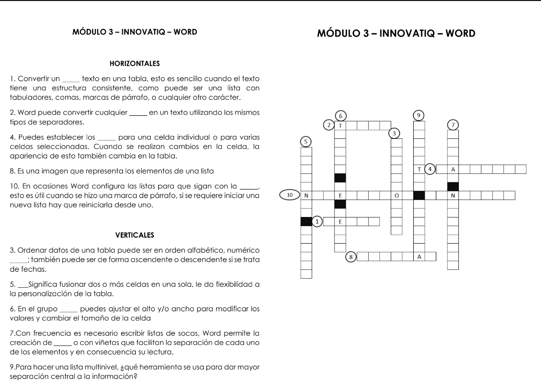 MÓDULO 3 - INNOVATIQ - WORD MÓDULO 3 - INNOVATIQ - WORD 
HORIZONTALES 
1. Convertir un _texto en una tabla, esto es sencillo cuando el texto 
tiene una estructura consistente. como puede ser una lista con 
tabuladores, comas, marcas de párrafo, o cualquier otro carácter. 
2. Word puede convertir cualquier _en un texto utilizando los mismos 
tipos de separadores. 
4. Puedes establecer los _para una celda individual o para varias 
celdas seleccionadas. Cuando se realizan cambios en la celda, la 
apariencia de esto también cambia en la tabla. 
8. Es una imagen que representa los elementos de una lista 
10. En ocasiones Word configura las listas para que sigan con la __ 
esto es útil cuando se hizo una marca de párrafo, si se requiere iniciar una 
nueva lista hay que reiniciarla desde uno. 
VERTICALES 
3. Ordenar datos de una tabla puede ser en orden alfabético, numérica 
_; también puede ser de forma ascendente o descendente si se trata 
de fechas. 
5._ Significa fusionar dos o más celdas en una sola, le da flexibilidad a 
la personalización de la tabla. 
6. En el grupo _puedes ajustar el alto y/o ancho para modificar los 
valores y cambiar el tamaño de la celda 
7.Con frecuencia es necesario escribir listas de socas, Word permite la 
creación de_ o con viñetas que facilitan la separación de cada una 
de los elementos y en consecuencia su lectura. 
9.Para hacer una lista multinivel, ¿qué herramienta se usa para dar mayor 
separación central a la información?