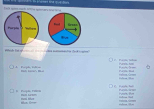 to answer the question 
Zack upins each off the spinners one time.
Purple Yellow Red Green
Slue
Which list sh___ _ _ _ble outcomes for Zack's spins?
C. Purple, Yellow Purple, Rell
A. Purple,Yellow Red, Green, Blue
Purpile, Illue Purple, Green
Yolow, Dlue Yellow, Green
O. Purple, Rad Purpils, Green
I. Purple, Yellow Red, Green Yelom, Red Purple, Illue
tllue, Green Red, tllue rolow, Greet rvlow, Blue