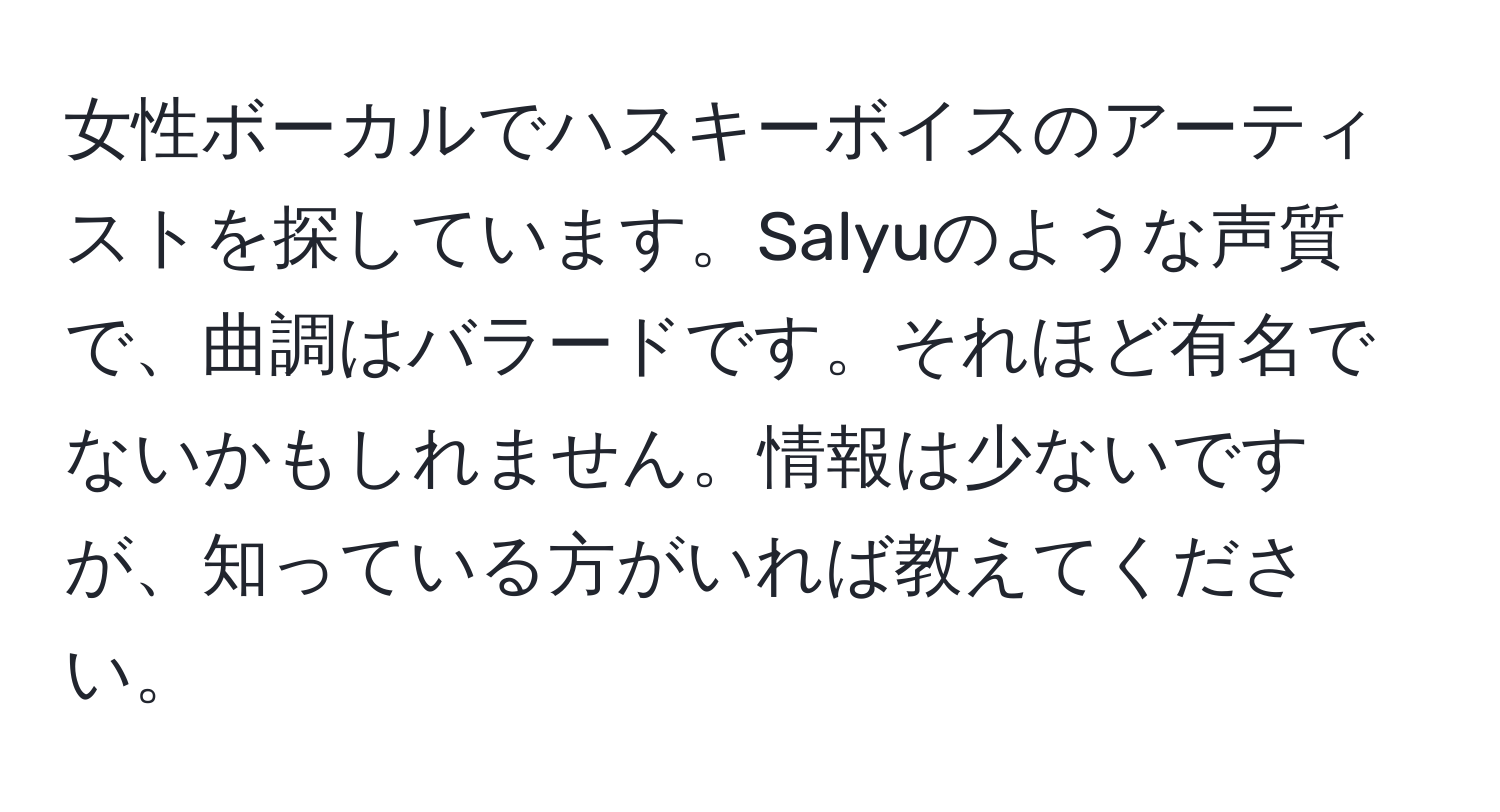 女性ボーカルでハスキーボイスのアーティストを探しています。Salyuのような声質で、曲調はバラードです。それほど有名でないかもしれません。情報は少ないですが、知っている方がいれば教えてください。