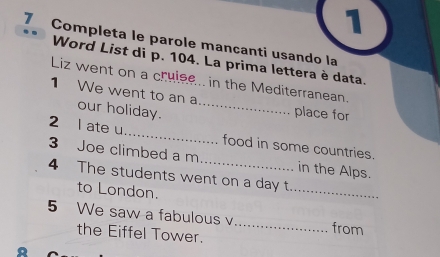 1 
7 Completa le parole mancanti usando la 
Word List di p. 104. La prima lettera è data. 
Liz went on a cruise.. in the Mediterranean. 
1 We went to an a_ place for 
our holiday. 
2 l ate u_ food in some countries. 
3 Joe climbed a m_ in the Alps. 
4 The students went on a day t 
to London. 
_ 
5 We saw a fabulous v_ from 
the Eiffel Tower.