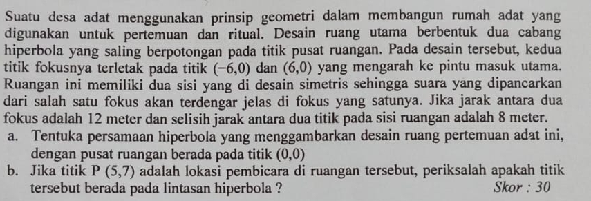 Suatu desa adat menggunakan prinsip geometri dalam membangun rumah adat yang 
digunakan untuk pertemuan dan ritual. Desain ruang utama berbentuk dua cabang 
hiperbola yang saling berpotongan pada titik pusat ruangan. Pada desain tersebut, kedua 
titik fokusnya terletak pada titik (-6,0) dan (6,0) yang mengarah ke pintu masuk utama. 
Ruangan ini memiliki dua sisi yang di desain simetris sehingga suara yang dipancarkan 
dari salah satu fokus akan terdengar jelas di fokus yang satunya. Jika jarak antara dua 
fokus adalah 12 meter dan selisih jarak antara dua titik pada sisi ruangan adalah 8 meter. 
a. Tentuka persamaan hiperbola yang menggambarkan desain ruang pertemuan adat ini, 
dengan pusat ruangan berada pada titik (0,0)
b. Jika titik P(5,7) adalah lokasi pembicara di ruangan tersebut, periksalah apakah titik 
tersebut berada pada lintasan hiperbola ? Skor : 30