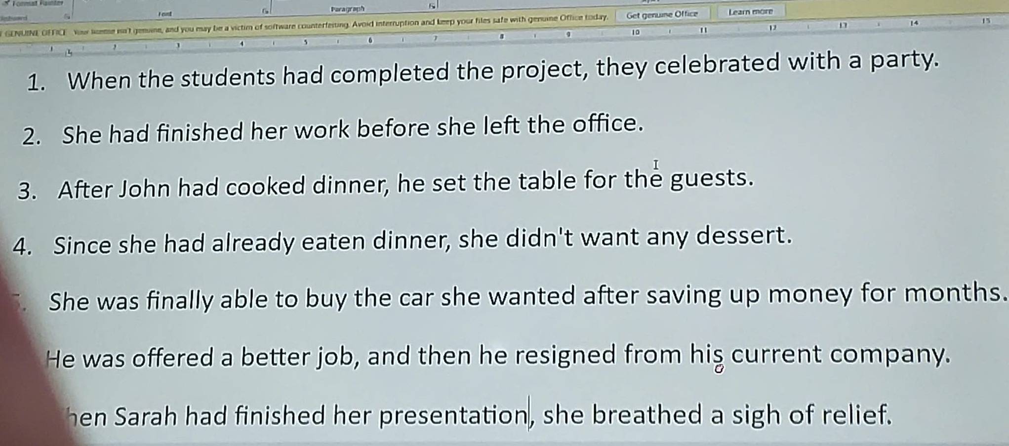 cunt Paragraph 5 
15 
GENUINE OFFICE Your leme nn't genune, and you may be a victim of software counterfeiting. Avoid interruption and keep your files safe with genume Office today, Get genune Office Learn more
10
"
12
5
6
2 
A 
1. When the students had completed the project, they celebrated with a party. 
2. She had finished her work before she left the office. 
3. After John had cooked dinner, he set the table for the guests. 
4. Since she had already eaten dinner, she didn't want any dessert. 
She was finally able to buy the car she wanted after saving up money for months. 
He was offered a better job, and then he resigned from hiş current company. 
hen Sarah had finished her presentation, she breathed a sigh of relief.