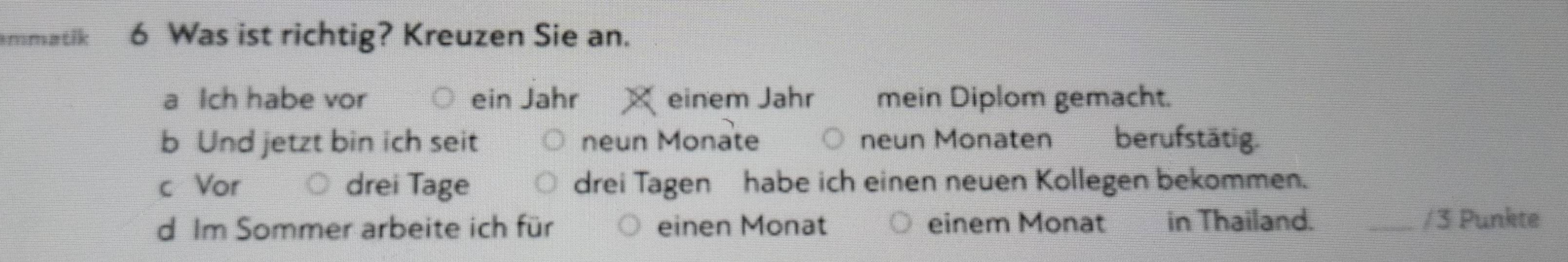 mmatik 6 Was ist richtig? Kreuzen Sie an. 
a Ich habe vor ein Jahr einem Jahr mein Diplom gemacht. 
b Und jetzt bin ich seit neun Monate neun Monaten berufstätig. 
c Vor drei Tage drei Tagen habe ich einen neuen Kollegen bekommen. 
d Im Sommer arbeite ich für einen Monat einem Monat in Thailand. _/ 3 Punkte