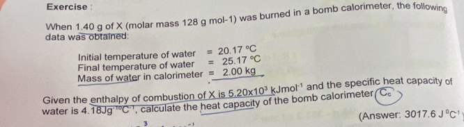 Exercise : 
When 1.40 g of X (molar mass 128 g mol-1) was burned in a bomb calorimeter, the following 
data was obtained: 
Initial temperature of water =20.17°C
Final temperature of water =25.17°C
Mass of water in calorimeter =2.00kg
Given the enthalpy of combustion of X is calculate the heat capacity of the bomb calorimeter _ 5.20* 10^3kJmol^(-1) and the specific heat capacity of 
Cơ 
water is 4.18Jg^(-10)C^(-1)
(Answer: 3017.6J^0C^(-1)
3