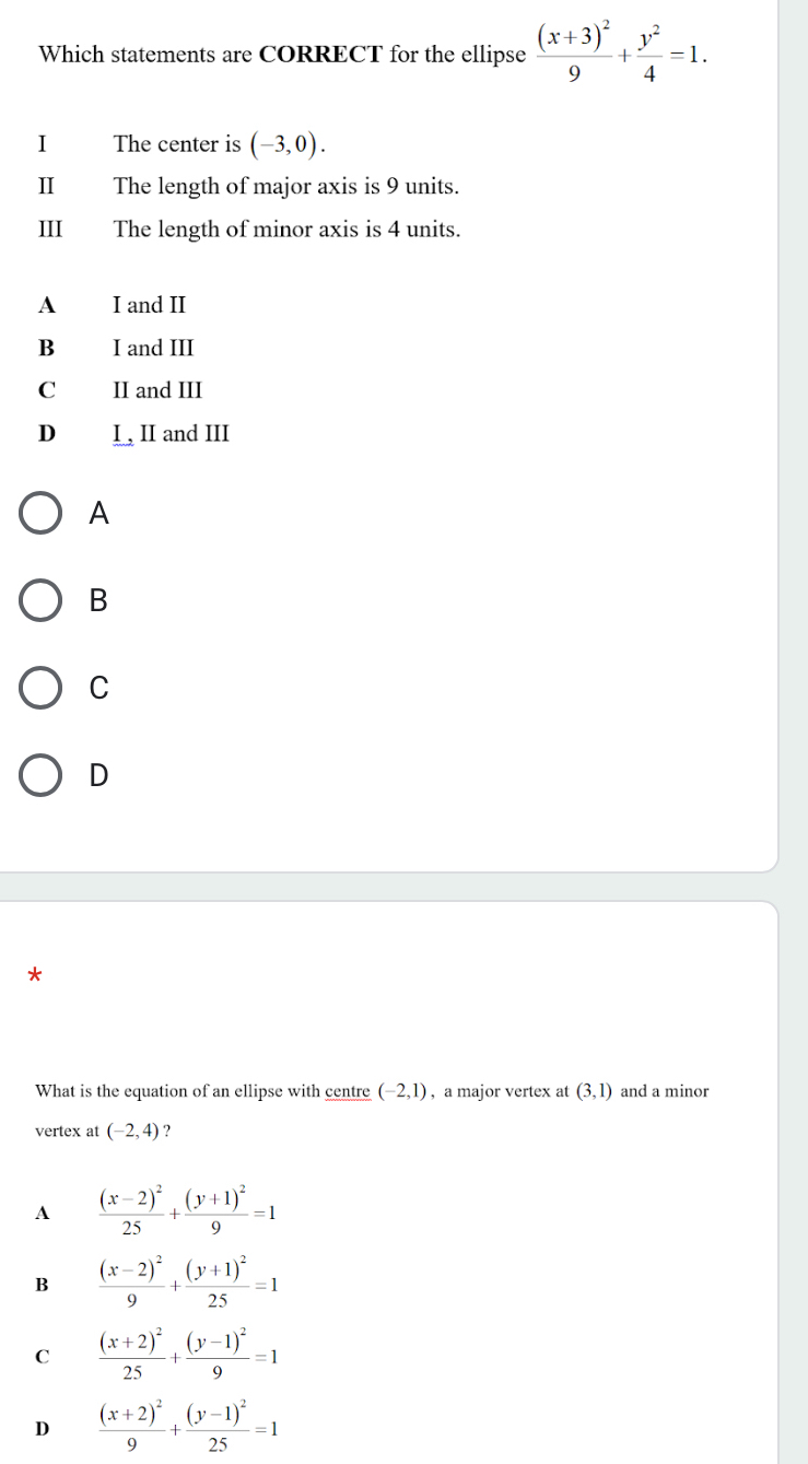 Which statements are CORRECT for the ellipse frac (x+3)^29+ y^2/4 =1. 
I The center is (-3,0). 
II The length of major axis is 9 units.
III The length of minor axis is 4 units.
A I and II
B I and III
C II and III
D I , II and III
A
B
C
D
*
What is the equation of an ellipse with centre (-2,1) , a major vertex at (3,1) and a minor
vertex at (-2,4) ?
A frac (x-2)^225+frac (y+1)^29=1
B frac (x-2)^29+frac (y+1)^225=1
C frac (x+2)^225+frac (y-1)^29=1
D frac (x+2)^29+frac (y-1)^225=1