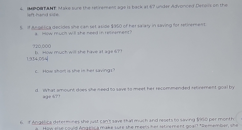 IMPORTANT: Make sure the retirement age is back at 67 under Advanced Detσils on the 
left-hand side. 
5. If Angélica decides she can set aside $950 of her salary in saving for retirement: 
a. How much will she need in retirement?
720,000
b. How much will she have at age 67?
1,934,054|
c. How short is she in her savings? 
d. What amount does she need to save to meet her recommended retirement goal by 
age 67? 
6. If Angélica determines she just can't save that much and resets to saving $950 per month : 
a How else could Angélica make sure she meets her retirement goal? "Remember, she