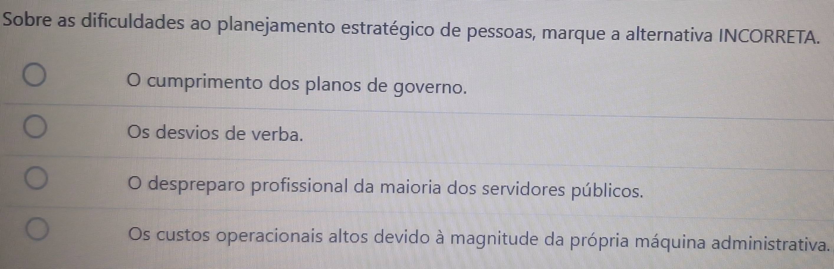 Sobre as dificuldades ao planejamento estratégico de pessoas, marque a alternativa INCORRETA.
cumprimento dos planos de governo.
Os desvios de verba.
despreparo profissional da maioria dos servidores públicos.
Os custos operacionais altos devido à magnitude da própria máquina administrativa.