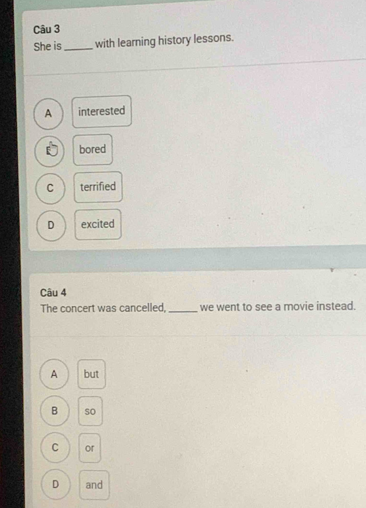 She is_ with learning history lessons.
A interested
bored
C terrified
D excited
Câu 4
The concert was cancelled, _we went to see a movie instead.
A but
B so
C or
D and