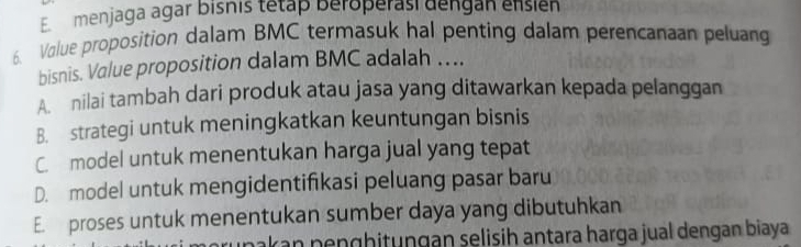 Emenjaga agar bishis tetap beroperasi dengán ensien
6. Value proposition dalam BMC termasuk hal penting dalam perencanaan peluang
bisnis. Value proposition dalam BMC adalah ….
A nilai tambah dari produk atau jasa yang ditawarkan kepada pelanggan
B. strategi untuk meningkatkan keuntungan bisnis
C. model untuk menentukan harga jual yang tepat
D. model untuk mengidentifikasi peluang pasar baru
E. proses untuk menentukan sumber daya yang dibutuhkan
r n n ghitungan selisih antara harga jual dengan biaya