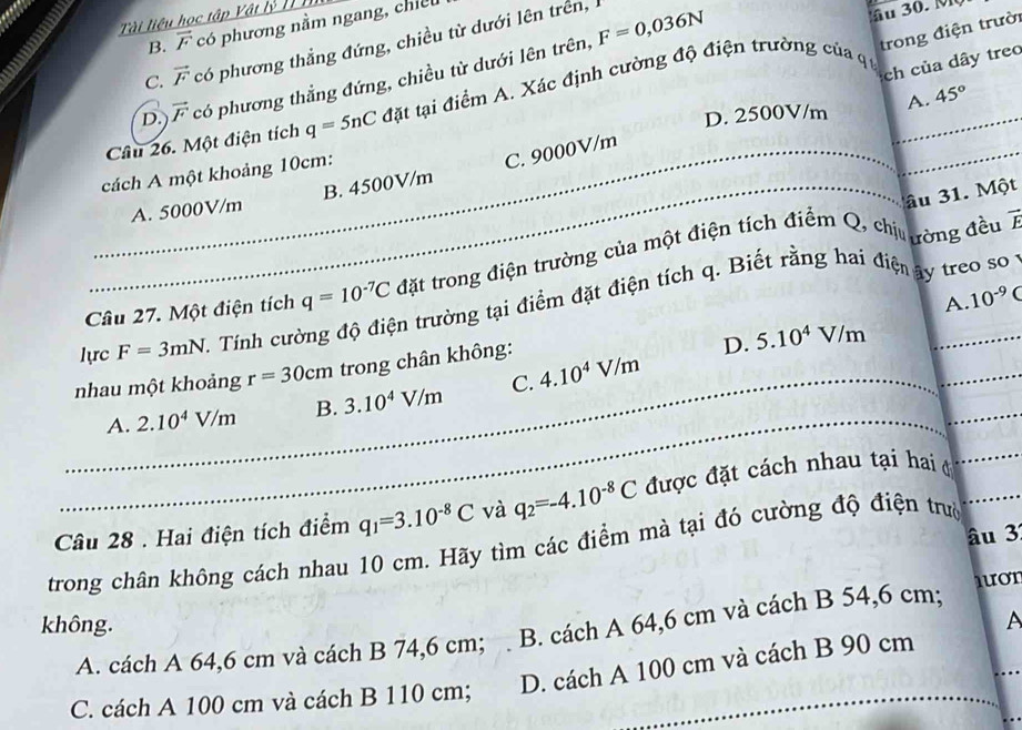 Tài liệu học tập Vật lý III
B. vector F có phương nằm ngang, chiế
C. vector F có phương thẳng đứng, chiều từ dưới lên trên, F=0,036N
trong điện trườ
ch của dây treo
D. vector F có phương thẳng đứng, chiều từ dưới lên trên,
Cầu 26. Một điện tích q=5nC đặt tại điểm A. Xác định cường độ điện trường của q _
D. 2500V/m A. 45°
cách A một khoảng 10cm:
_A. 5000V/m B. 4500V/m C. 9000V/m
âu 31. Một
Câu 27. Một điện tích q=10^(-7)C đặt trong điện trường của một điện tích điểm Q, chị ường đều 7
A. 10^(-9)C
_
lực F=3mN Tính cường độ điện trường tại điểm đặt điện tích q. Biết rằng hai điện ây treo so
nhau một khoảng r=30cm trong chân không:
D. 5.10^4V/m
_
_
_A. 2.10^4V/m B. 3.10^4V/m C. 4.10^4V/m
Câu 28 . Hai điện tích điểm q_1=3.10^(-8)C và q_2=-4.10^(-8)C được đặt cách nhau tại hai ở_
âu 3
trong chân không cách nhau 10 cm. Hãy tìm các điểm mà tại đó cường độ điện trưở_
non
không. A
A. cách A 64,6 cm và cách B 74,6 cm; B. cách A 64,6 cm và cách B 54,6 cm;
C. cách A 100 cm và cách B 110 cm; D. cách A 100 cm và cách B 90 cm