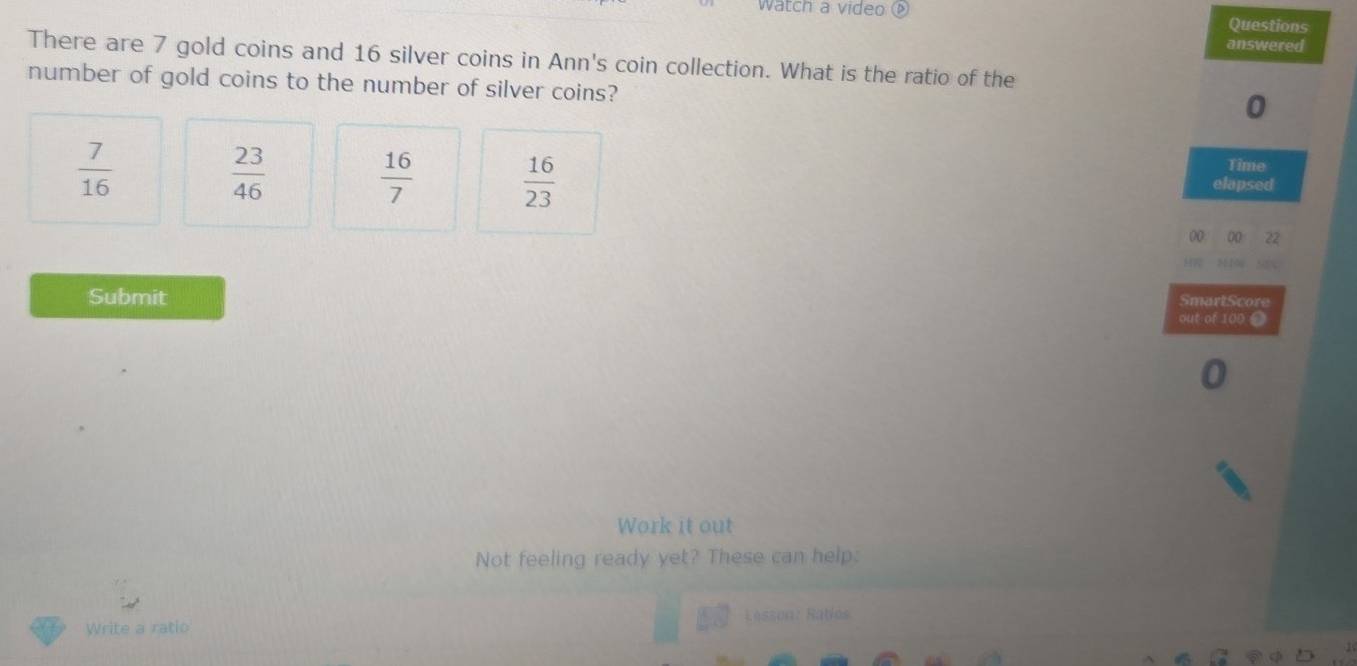 watch a video Questions
answered
There are 7 gold coins and 16 silver coins in Ann's coin collection. What is the ratio of the
number of gold coins to the number of silver coins?
0
 7/16 
 23/46 
 16/7   16/23 
Time
elapsed
(0 00 22
SmartScore
Submit out of 100 ●
Work it out
Not feeling ready yet? These can help.
Write a ratio Lesson: Raties