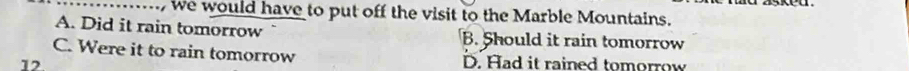 … we would have to put off the visit to the Marble Mountains.
A. Did it rain tomorrow B. Should it rain tomorrow
C. Were it to rain tomorrow D. Had it rained tomorrow
12