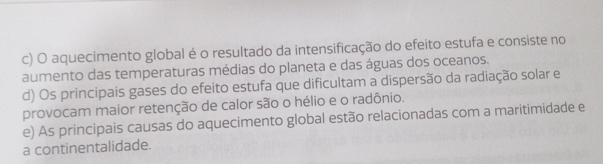 c) O aquecimento global é o resultado da intensificação do efeito estufa e consiste no
aumento das temperaturas médias do planeta e das águas dos oceanos.
d) Os principais gases do efeito estufa que dificultam a dispersão da radiação solar e
provocam maior retenção de calor são o hélio e o radônio.
e) As principais causas do aquecimento global estão relacionadas com a maritimidade e
a continentalidade.