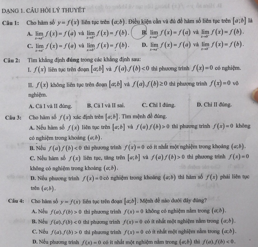 DẠNG 1. CÂU HỏI LÝ THUYÉT
Câu 1: Cho hàm số y=f(x) liên tục trên (a;b). Điều kiện cần và đủ để hàm số liên tục trên [a;b] là
A. limlimits _xto a^+f(x)=f(a) và limlimits _xto b^+f(x)=f(b). B. limlimits _xto a^+f(x)=f(a) và limlimits _xto b^-f(x)=f(b).
C. limlimits _xto a^-f(x)=f(a) và limlimits _xto b^+f(x)=f(b). D. limlimits _xto a^-f(x)=f(a) và limlimits _xto b^-f(x)=f(b).
Câu 2: Tìm khẳng định đúng trong các khẳng định sau:
I. f(x) liên tục trên đoạn [a;b] và f(a).f(b)<0</tex> thì phương trình f(x)=0 có nghiệm.
II. f(x) không liên tục trên đoạn [a;b] và f(a).f(b)≥ 0 thì phương trình f(x)=0 vô
nghiệm.
A. Cả I và II đúng. B. Cả I và II sai. C. Chỉ I đúng. D. Chỉ II đúng.
Câu 3: Cho hàm số f(x) xác định trên [a;b]. Tìm mệnh đề đúng.
A. Nếu hàm số f(x) liên tục trên [a;b] và f(a)f(b)>0 thì phương trình f(x)=0 không
có nghiệm trong khoảng (a;b).
B. Nếu f(a)f(b)<0</tex> thì phương trình f(x)=0 có ít nhất một nghiệm trong khoảng (a;b).
C. Nếu hàm số f(x) liên tục, tăng trên [a;b] và f(a)f(b)>0 thì phương trình f(x)=0
không có nghiệm trong khoảng (a;b).
D. Nếu phương trình f(x)=0 có nghiệm trong khoảng (a;b) thì hàm số f(x) phải liên tục
trên (a;b).
Câu 4: Cho hàm số y=f(x) liên tục trên đoạn [a;b]. Mệnh đề nào dưới đây đúng?
A. Nếu f(a).f(b)>0 thì phương trình f(x)=0 không có nghiệm nằm trong (a;b).
B. Nếu f(a).f(b)<0</tex> thì phương trình f(x)=0 có ít nhất một nghiệm nằm trong (a;b).
C. Nếu f(a).f(b)>0 thì phương trình f(x)=0 có ít nhất một nghiệm nằm trong (a;b).
D. Nếu phương trình f(x)=0 có ít nhất một nghiệm nằm trong (a;b) thì f(a).f(b)<0.