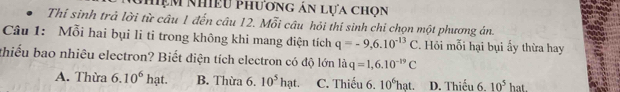 hệm Nhiều Phương ản lựa chọn
Thí sinh trả lời từ câu 1 đến câu 12. Mỗi câu hỏi thí sinh chỉ chọn một phương án.
Câu 1: Mỗi hai bụi li ti trong không khi mang điện tích q=-9,6.10^(-13)C. Hồi mỗi hại bụi ấy thừa hay
thiếu bao nhiêu electron? Biết điện tích electron có độ lớn liq=1,6.10^(-19)C
A. Thừa 6.10^6hat. B. Thừa 6. 10^5hat. C. Thiếu 6. 10^6hat. D. Thiếu 6. 10^5hat.