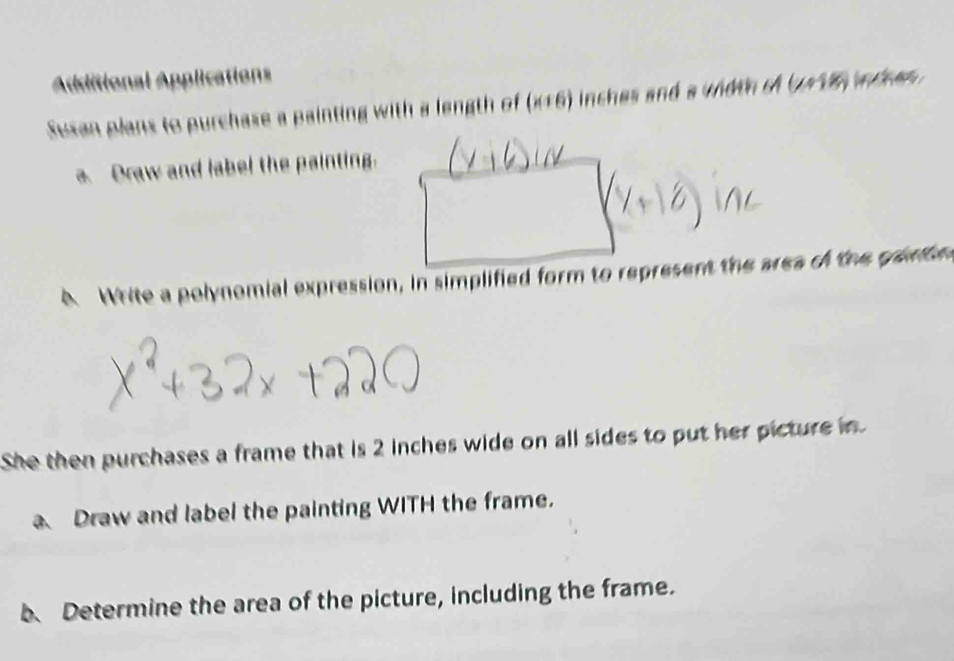 Additional Applications 
Susan plans to purchase a painting with a length of (x+6) nches and a width of . (∠ 1K_1
a. Draw and label the painting. 
A White a polynomial expression, in simplified form to represent the area of the garon 
She then purchases a frame that is 2 inches wide on all sides to put her picture in 
a Draw and label the painting WITH the frame. 
b、 Determine the area of the picture, including the frame.