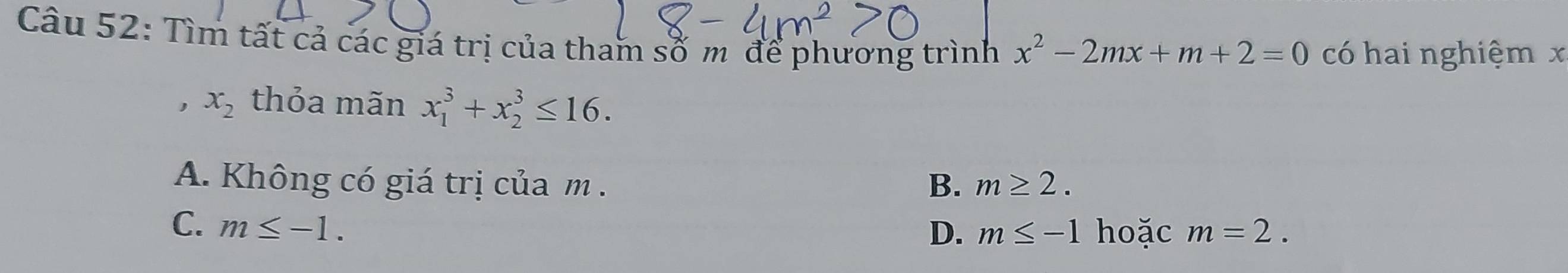 Tìm tất cả các giá trị của tham số m để phương trình x^2-2mx+m+2=0 có hai nghiệm x
, x_2 thỏa mãn x_1^3+x_2^3≤ 16.
A. Không có giá trị của m. B. m≥ 2.
C. m≤ -1.
D. m≤ -1 hoặc m=2.