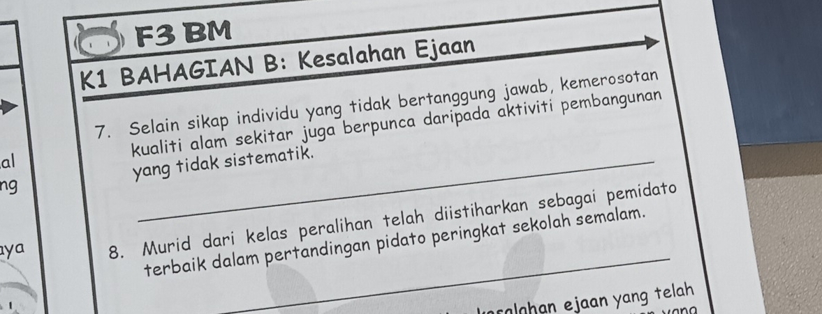 F3 BM 
K1 BAHAGIAN B: Kesalahan Ejaan 
7. Selain sikap individu yang tidak bertanggung jawab, kemerosotan 
kualiti alam sekitar juga berpunca daripada aktiviti pembangunan 
al 
ng yang tidak sistematik. 
terbaik dalam pertandingan pidato peringkat sekolah semalam. 
ya 
_ 
8. Murid dari kelas peralihan telah diistiharkan sebagai pemidato 
rolohan ejaan yang telah