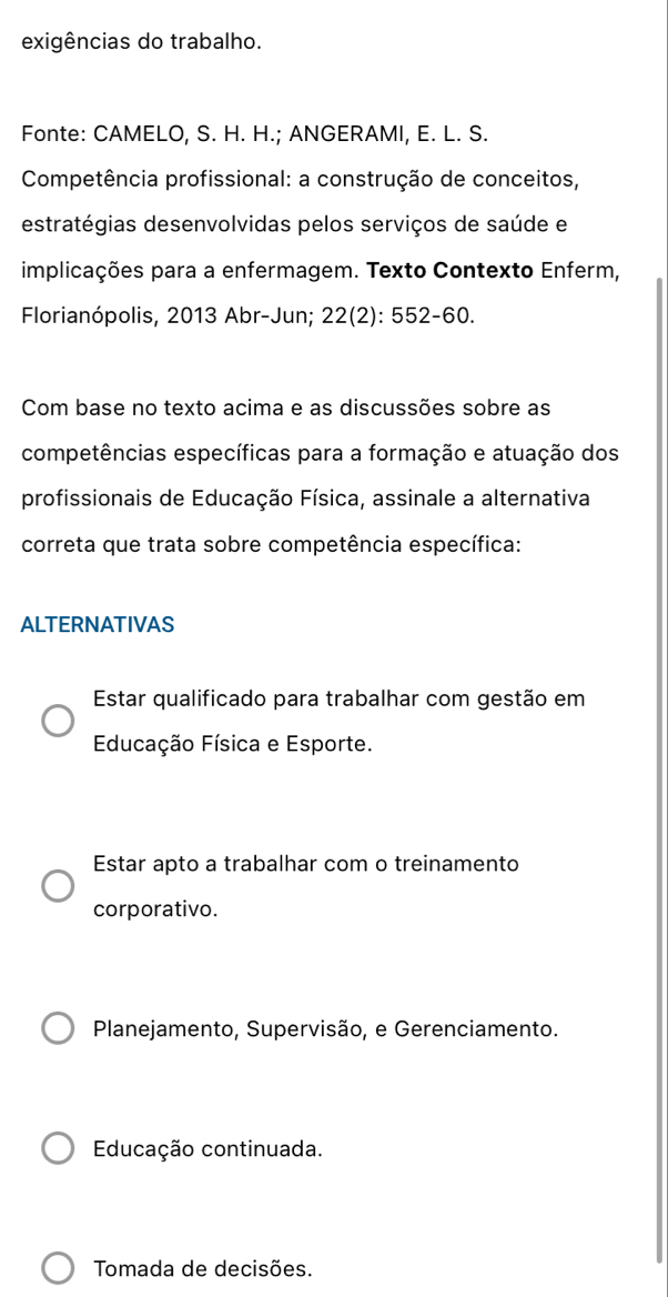 exigências do trabalho.
Fonte: CAMELO, S. H. H.; ANGERAMI, E. L. S.
Competência profissional: a construção de conceitos,
estratégias desenvolvidas pelos serviços de saúde e
implicações para a enfermagem. Texto Contexto Enferm,
Florianópolis, 2013 Abr-Jun; 22(2): 552-60.
Com base no texto acima e as discussões sobre as
competências específicas para a formação e atuação dos
profissionais de Educação Física, assinale a alternativa
correta que trata sobre competência específica:
ALTERNATIVAS
Estar qualificado para trabalhar com gestão em
Educação Física e Esporte.
Estar apto a trabalhar com o treinamento
corporativo.
Planejamento, Supervisão, e Gerenciamento.
Educação continuada.
Tomada de decisões.