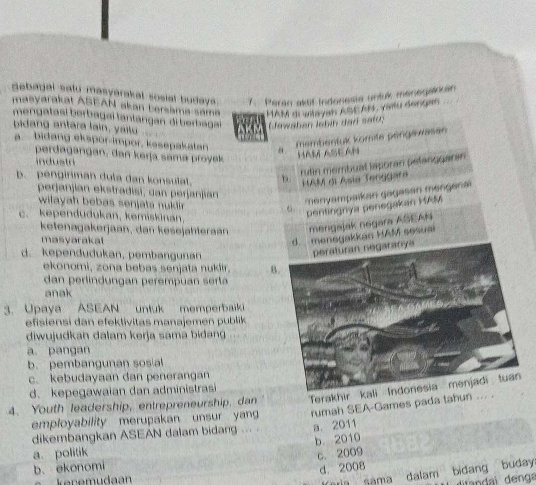 Sebagal safu masyarakal sosial budaya. 7. Peran aktif Indonesia untuk menegakkan
masyarakat ASEAN akan bersāma-samä MAM di wilayan ASEAN, vaïtu dengas
mengatasí berbagai tantangan di berbagai (Jawaban labih dari satu)
bidang antara lain, yailu ...
AKM
a. bidang ekspor-impor, kesepakatan
θ. membentuk komite pengawasan
perdagangan, dan kerja sama proyek
HAm ASEAN
industri
b. rulin membuat laporan pelanggaran
b. pengiriman duta dan konsulat, HAM di Ásia Tenggara
perjanjian ekstradisi, dan perjanjian
wilayah bebas senjata nukdlir 
6. menyampaikan gagasan mengenai
c. kependudukan, kemiskinan,
pentingnya penegakan MAM
ketenagakerjaan, dan kesejähteraan
mergajak negara ASEAN
masyarakal
d. menegakkan HAM sesuai
d. kependudukan, pembangunan
ekonomi, zona bebas senjata nuklir, B.
dan perlindungan perempuan serla
anak
3. Upaya ASEAN untuk memperbaiki
efisiensi dan efektivitas manajemen publik
diwujudkan dalam kerja sama bidang ... .
a pangan
b. pembangunan sosial
c. kebudayaan dan penerangan
Terakhir kal
d.kepegawaian dan administrasi
rumah SEA-Games pada tahun ... .
4. Youth leadership, entrepreneurship, dan
employability merupakan unsur yan
dikembangkan ASEAN dalam bidang ... .
a. 2011
b. 2010
a. politik
c. 2009
b. ekonomi
d. 2008
kepemudaan
ora sama dalam bidang buday
difandaï denga