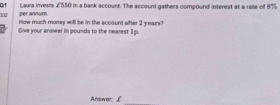 Laura invests £550 in a bank account. The account gathers compound interest at a rate of 8%
332 per annum. 
How much money will be in the account after 2 years? 
Give your answer in pounds to the nearest 1p. 
_ 
Answer: £