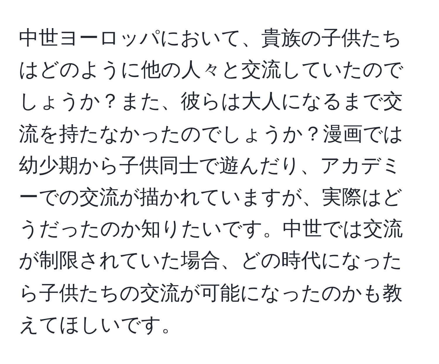 中世ヨーロッパにおいて、貴族の子供たちはどのように他の人々と交流していたのでしょうか？また、彼らは大人になるまで交流を持たなかったのでしょうか？漫画では幼少期から子供同士で遊んだり、アカデミーでの交流が描かれていますが、実際はどうだったのか知りたいです。中世では交流が制限されていた場合、どの時代になったら子供たちの交流が可能になったのかも教えてほしいです。