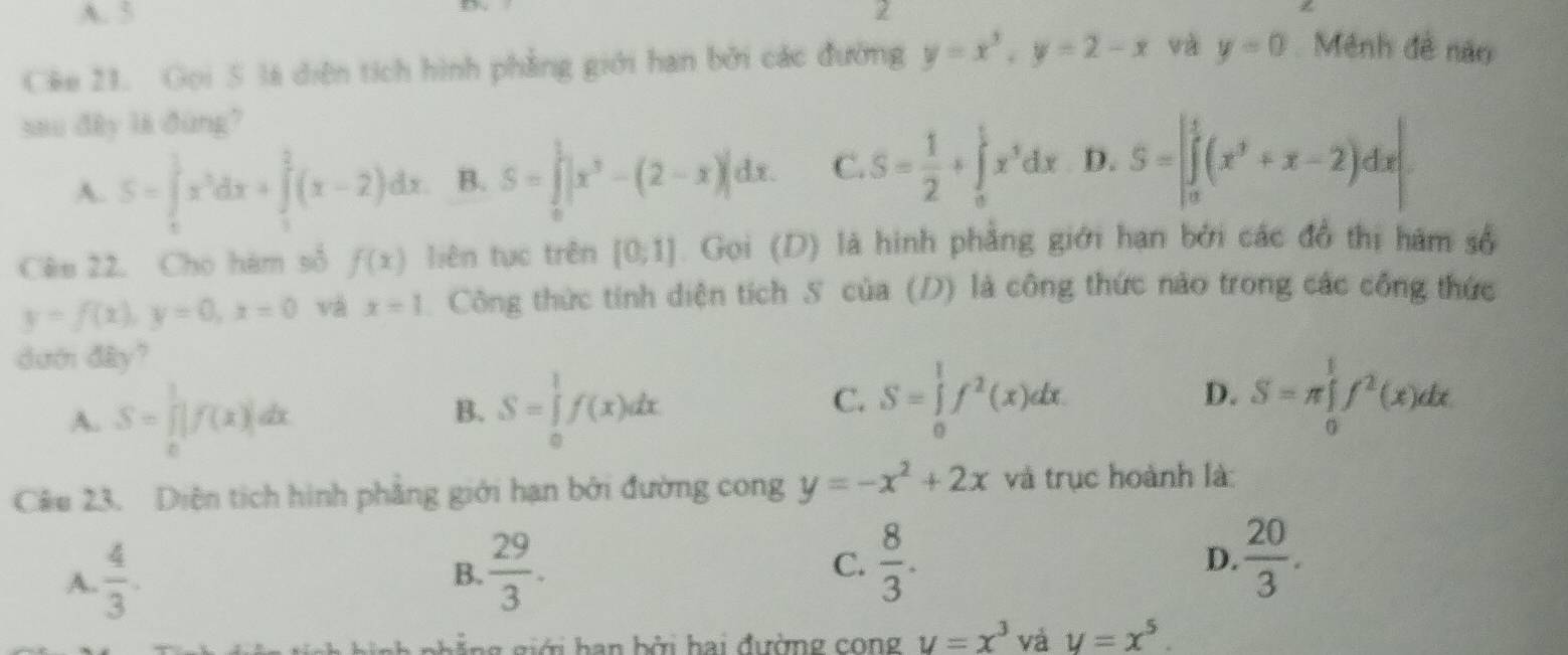 A. 5 2
Cêe 21. Gọi S là diện tích hình phẳng giới han bởi các đường y=x^2,y=2-x và y=0 Mênh đề não
sau đây là đùng?
A. S=∈tlimits _0^(1x^3)dx+∈tlimits _1^(2(x-2)dx B. S=∈tlimits _0^1|x^3)-(2-x)|dx. C. S= 1/2 +∈tlimits _o^(1x^5)dx D. S=|∈tlimits _0^(1(x^3)+x-2)dx|
Cêu 22. Cho hàm số f(x) liên tục trên [0,1] Gọi (D) là hình phẳng giới hạn bởi các đồ thị hám số
y=f(x),y=0,x=0 và x=1 Công thức tính diện tích S của (D) là công thức nào trong các công thức
dướ đây?
A. S=∈tlimits _0^(1|f(x)|dx
B. S=∈tlimits _0^1f(x)dx
C. S=∈tlimits _0^1f^2)(x)dx. S=π ∈tlimits _0^((frac 1)2)f^2(x)dx.
D.
Câu 23. Diện tích hình phẳng giới hạn bởi đường cong y=-x^2+2x và trục hoành là:
A.  4/3 .
B.  29/3 .
C.  8/3 . D.  20/3 .
gh  g  giới  h an bởi hai đường cong u=x^3 và y=x^5.