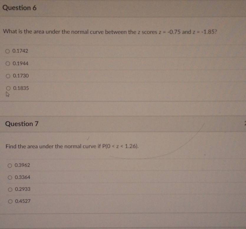 What is the area under the normal curve between the z scores z=-0.75 and z=-1.85
0.1742
0.1944
0.1730
0.1835
Question 7
Find the area under the normal curve if P(0 .
0.3962
0.3364
0.2933
0.4527