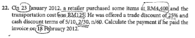 On 23 January 2012, a retailer purchased some items at RM4,400 and the 
transportation cost was RM125. He was offered a trade discount of 25% and 
cash discount terms of 5/10, 2/30, n/60. Calculate the payment if he paid the 
invoice on 18 February 2012.