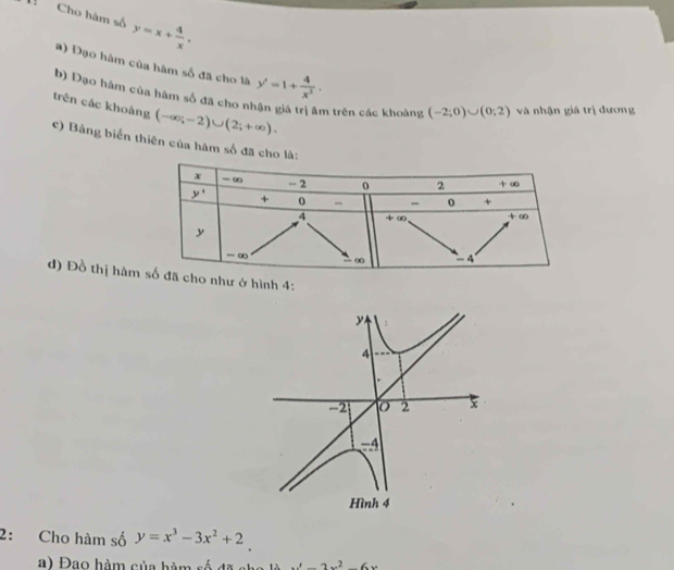 Cho hàm số y=x+ 4/x .
a) Đạo hàm của hàm số đã cho là y'=1+ 4/x^2 .
b) Đạo hàm của hàm số đã cho nhận giá trị âm trên các khoảng (-2;0)∪ (0;2) và nhận giá trị dương
trên các khoàng (-∈fty ;-2)∪ (2;+∈fty ).
c) Bảng biển thiên của hàm số đã cho 
d) Đồ thị hàmhư ở hình 4:
2: Cho hàm số y=x^3-3x^2+2
a) Đạo hàm của hàm số đã cha là x'-2x^2-6x