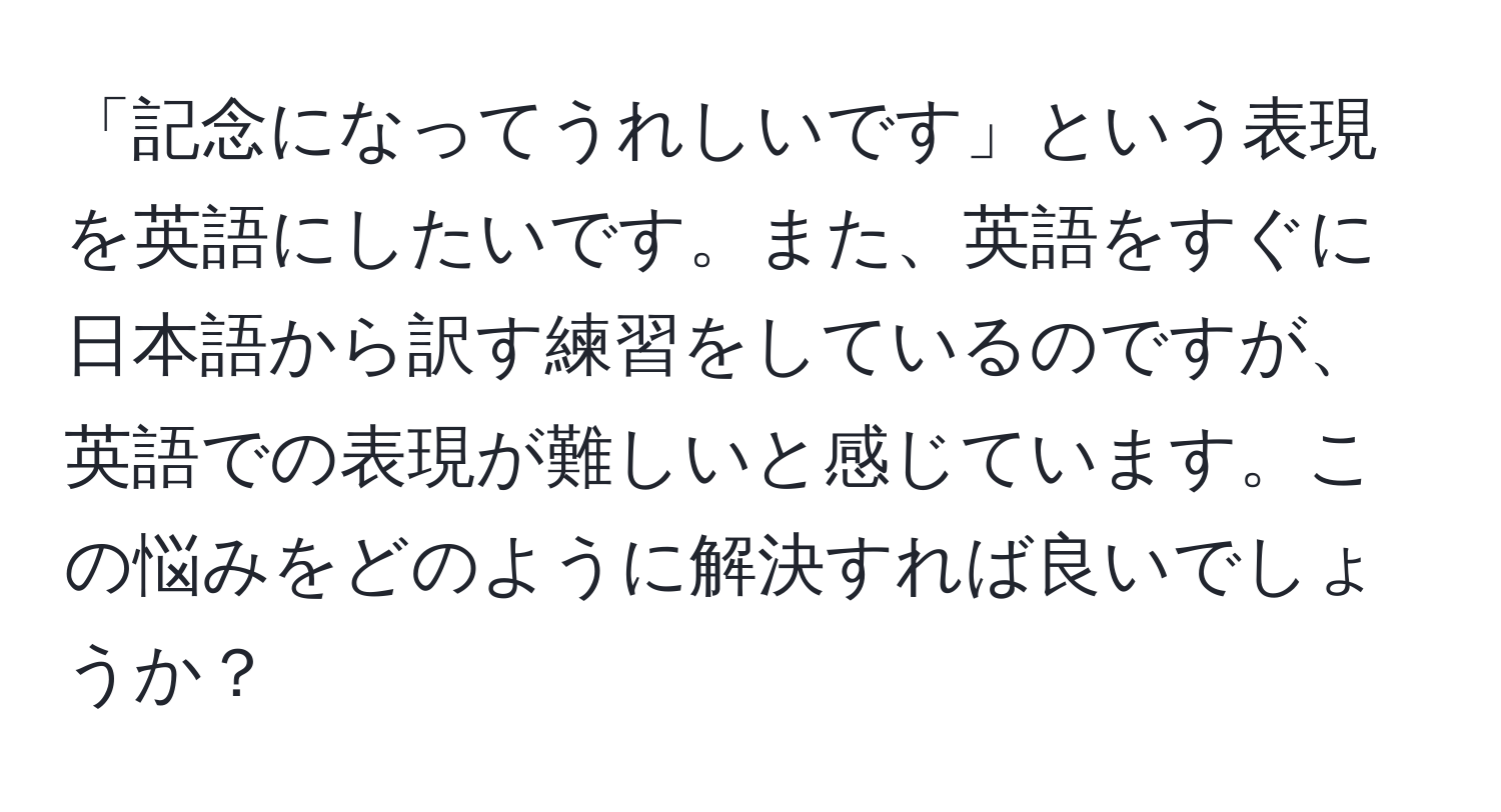 「記念になってうれしいです」という表現を英語にしたいです。また、英語をすぐに日本語から訳す練習をしているのですが、英語での表現が難しいと感じています。この悩みをどのように解決すれば良いでしょうか？