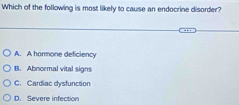 Which of the following is most likely to cause an endocrine disorder?
A. A hormone deficiency
B. Abnormal vital signs
C. Cardiac dysfunction
D. Severe infection