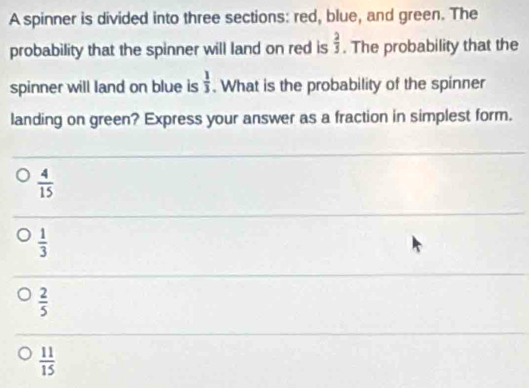 A spinner is divided into three sections: red, blue, and green. The
 2/5 
probability that the spinner will land on red is . The probability that the
spinner will land on blue is  1/3 . What is the probability of the spinner
landing on green? Express your answer as a fraction in simplest form.
 4/15 
 1/3 
 2/5 
 11/15 