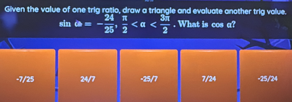 Given the value of one trig ratio, draw a triangle and evaluate another trig value.
sin omega =- 24/25 ,  π /2  . What is cos α?
-7/25 24/7 -25/7 7/24 -25/24