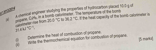 ST 2013/2014 
(a) A chemical engineer studying the properties of hydrocarbon placed 10.0 g of in a bomb calorimeter. The temperature of the bomb 
propane, C_3H_8
31.4kJ°C^(-1), calorimeter rise from 20.0°C to 36.2°C. If the heat capacity of the bomb calorimeter is 
(i) Determine the heat of combustion of propane. 
[5 marks] 
(ii) Write the thermochemical equation for combustion of propane.