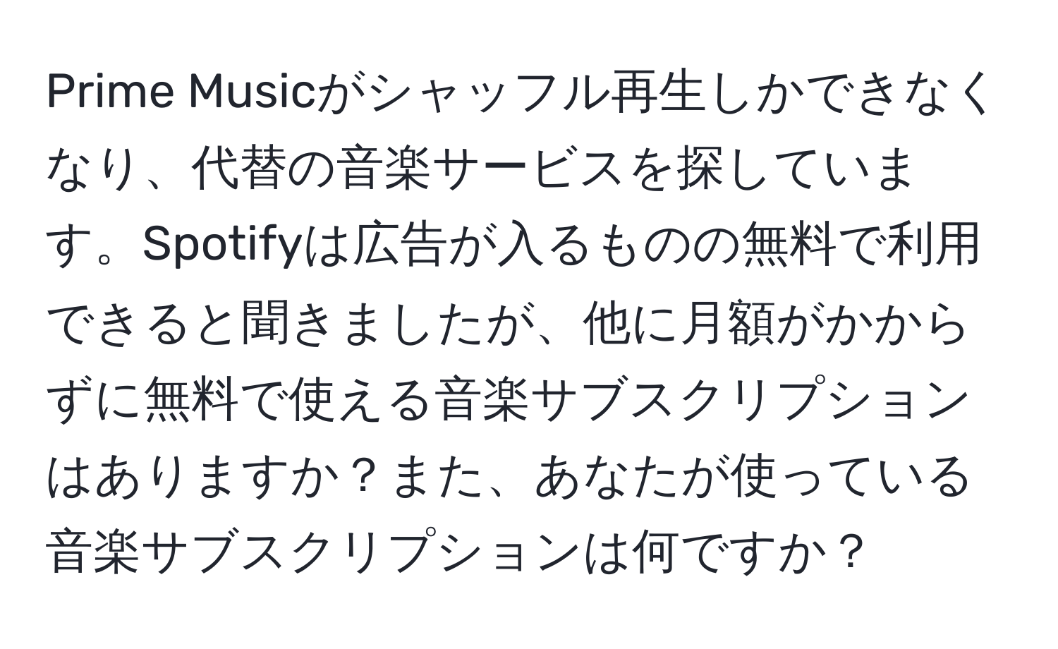 Prime Musicがシャッフル再生しかできなくなり、代替の音楽サービスを探しています。Spotifyは広告が入るものの無料で利用できると聞きましたが、他に月額がかからずに無料で使える音楽サブスクリプションはありますか？また、あなたが使っている音楽サブスクリプションは何ですか？