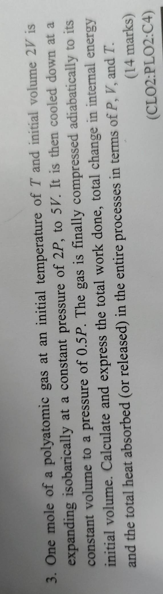 One mole of a polyatomic gas at an initial temperature of T and initial volume 2V is 
expanding isobarically at a constant pressure of 2P, to 5V. It is then cooled down at a 
constant volume to a pressure of 0.5P. The gas is finally compressed adiabatically to its 
initial volume. Calculate and express the total work done, total change in internal energy 
and the total heat absorbed (or released) in the entire processes in terms of P, V, and T. 
(14 marks) 
(CLO2:PLO2:C4)