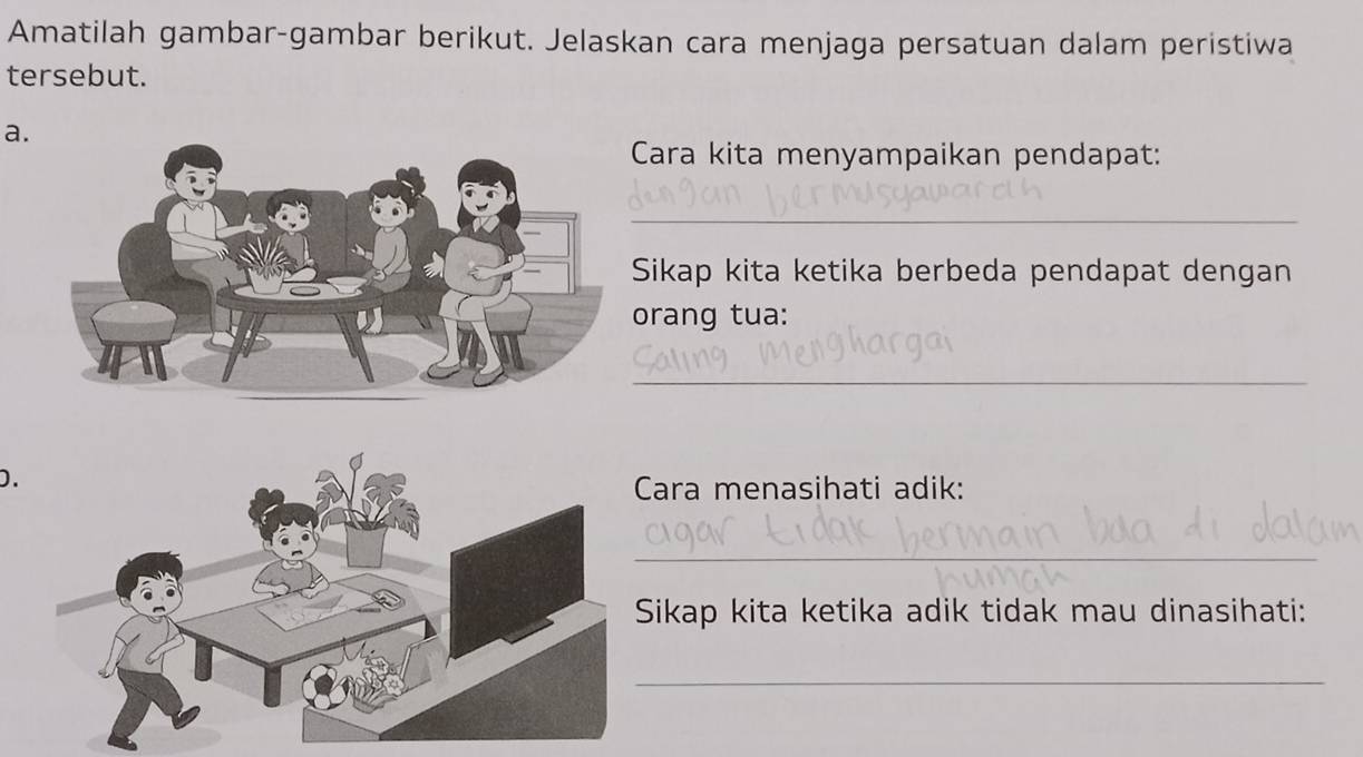 Amatilah gambar-gambar berikut. Jelaskan cara menjaga persatuan dalam peristiwa 
tersebut. 
a. 
Cara kita menyampaikan pendapat: 
_ 
Sikap kita ketika berbeda pendapat dengan 
orang tua: 
_ 
D. 
Cara menasihati adik: 
_ 
Sikap kita ketika adik tidak mau dinasihati: 
_