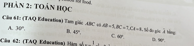 ton for food.
phÀN 2: tOáN học
Câu 61: (TAQ Education) Tam giác ABC có AB=5, BC=7, CA=8. Số đo góc hat A bằng:
A. 30°.
B. 45°. C. 60°. D. 90°. 
Câu 62: (TAQ Education) Hàm số 