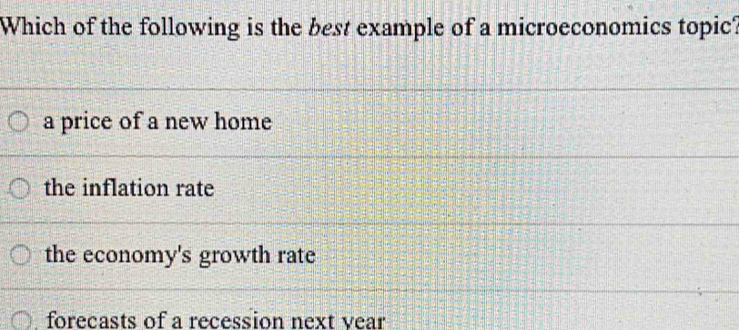 Which of the following is the best example of a microeconomics topic?
a price of a new home
the inflation rate
the economy's growth rate
forecasts of a recession next vear