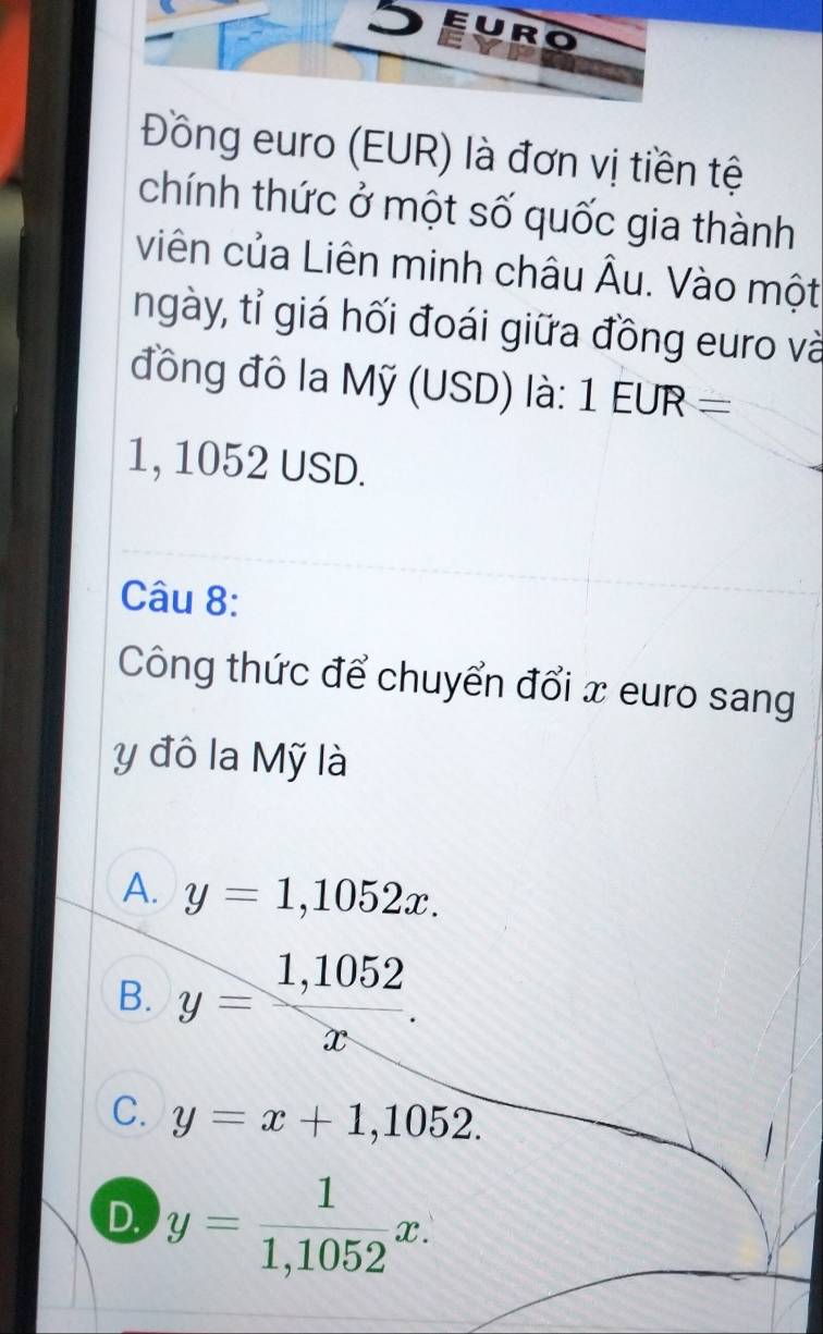 Đồng euro (EUR) là đơn vị tiền tệ
chính thức ở một số quốc gia thành
viên của Liên minh châu Âu. Vào một
ngày, tỉ giá hối đoái giữa đồng euro và
đồng đô la Mỹ (USD) là: 1EUR=
1, 1052 USD.
Câu 8:
Công thức để chuyển đổi x euro sang
y đô la Mỹ là
A. y=1,1052x.
B. y= (1,1052)/x .
C. y=x+1,1052.
D. y= 1/1,1052 x.