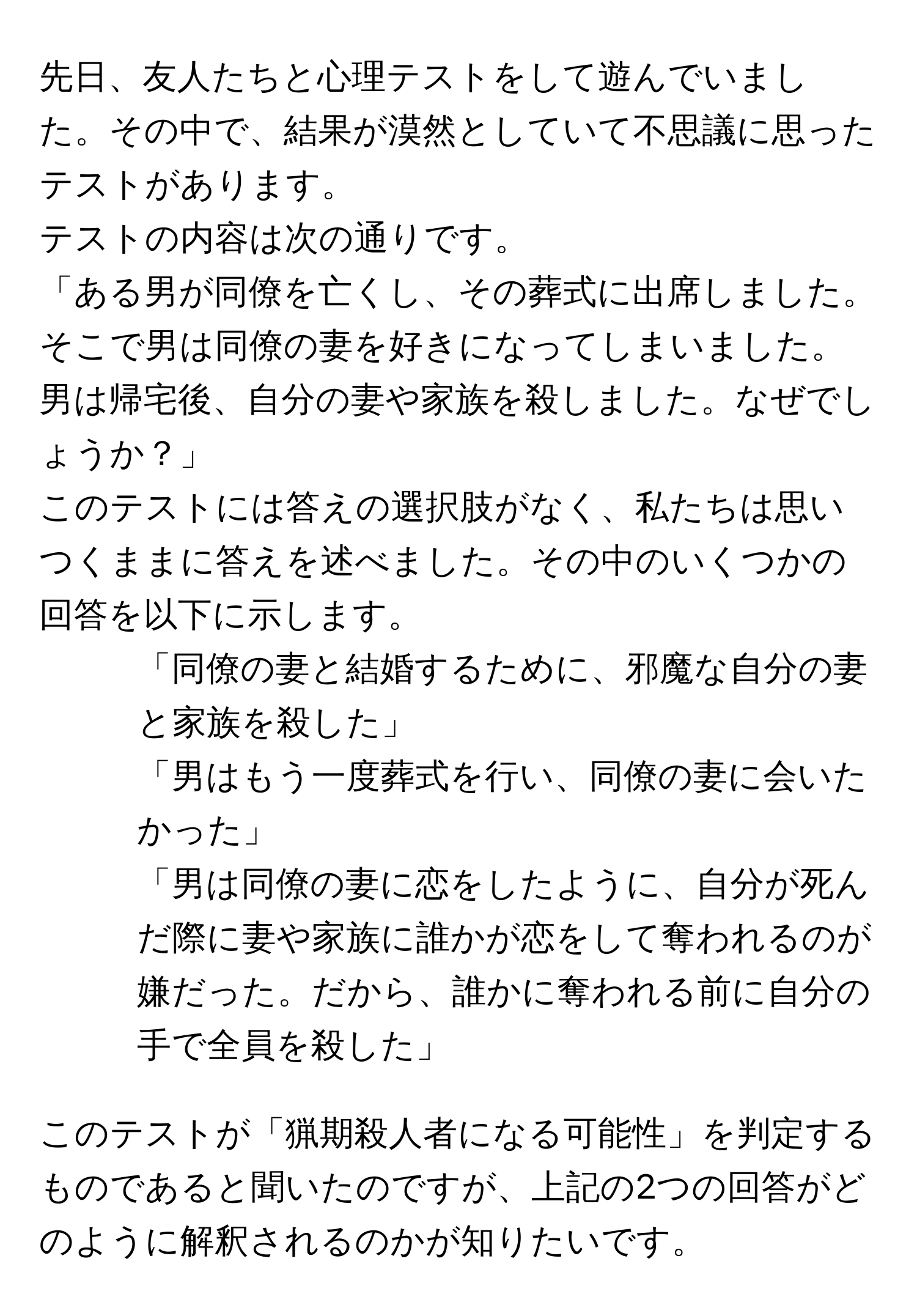 先日、友人たちと心理テストをして遊んでいました。その中で、結果が漠然としていて不思議に思ったテストがあります。

テストの内容は次の通りです。
「ある男が同僚を亡くし、その葬式に出席しました。そこで男は同僚の妻を好きになってしまいました。男は帰宅後、自分の妻や家族を殺しました。なぜでしょうか？」

このテストには答えの選択肢がなく、私たちは思いつくままに答えを述べました。その中のいくつかの回答を以下に示します。
1. 「同僚の妻と結婚するために、邪魔な自分の妻と家族を殺した」
2. 「男はもう一度葬式を行い、同僚の妻に会いたかった」
3. 「男は同僚の妻に恋をしたように、自分が死んだ際に妻や家族に誰かが恋をして奪われるのが嫌だった。だから、誰かに奪われる前に自分の手で全員を殺した」

このテストが「猟期殺人者になる可能性」を判定するものであると聞いたのですが、上記の2つの回答がどのように解釈されるのかが知りたいです。