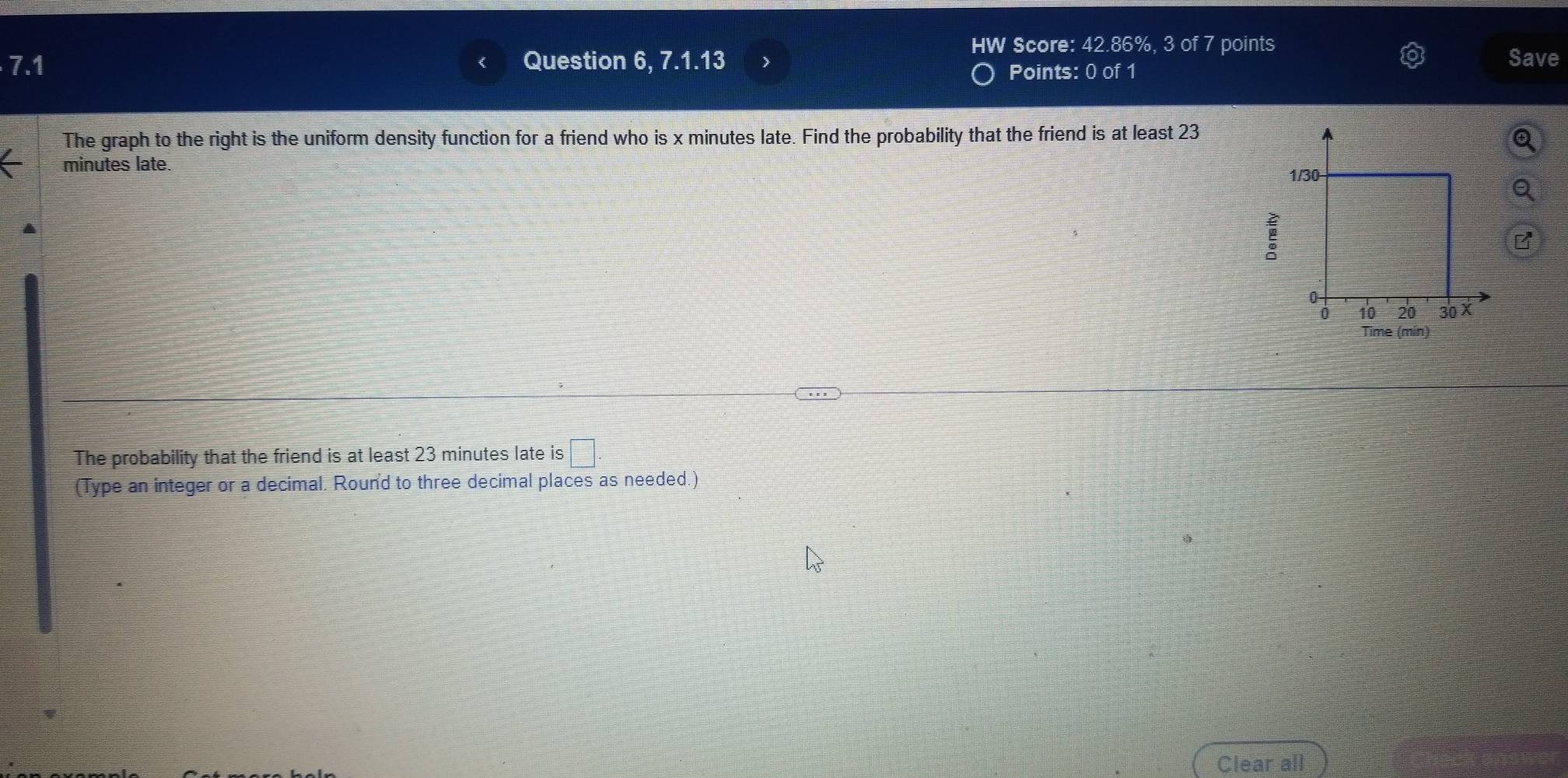 HW Score: 42.86%, 3 of 7 points 
7.1 Question 6, 7.1.13 ) Save 
Points: 0 of 1 
The graph to the right is the uniform density function for a friend who is x minutes late. Find the probability that the friend is at least 23
minutes late 
: 
Time (min) 
The probability that the friend is at least 23 minutes late is 
(Type an integer or a decimal. Round to three decimal places as needed.) 
Clear all