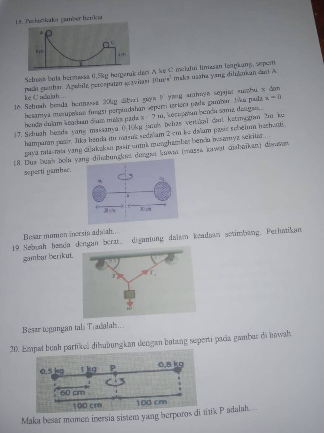 Perhatikakn gambar berikut
Sebuah bola bermassa 0,5kg bergeraari A ke C melalui lintasan lengkung, seperti
pada gambar. Apabila percepatan gravitasi 10m/s^2 maka usaha yang dilakukan dari A
ke C adalah...
16. Sebuah benda bermassa 20kg diberi gaya F yang arahnya sejajar sumbu x dan
besarnya merupakan fungsi perpindahan seperti tertera pada gambar. Jika pada x=0
benda dalam keadaan diam maka pada x=7m , kecepatan benda sama dengan....
17. Sebuah benda yang massanya 0,10kg jatuh bebas vertikal dari ketinggian 2m ke
hamparan pasir. Jika benda itu masuk sedalam 2 cm ke dalam pasir sebelum berhenti,
gaya rata-rata yang dilakukan pasir untuk menghambat benda besarnya sekitar....
18. Dua buah bola ungkan dengan kawat (massa kawat diabaikan) disusun
seperti gambar.
Besar momen inersia adalah....
19. Sebuah benda dengan berat.. digantung dalam keadaan setimbang. Perhatikan
gambar berikut.
53
T
T_1
Besar tegangan tali T_1 adalah…
20. Empat buah partikel dihubungkan dengan batang seperti pada gambar di bawah.
Maka besar momen inersia sistem yang berporos di titik P adalah....