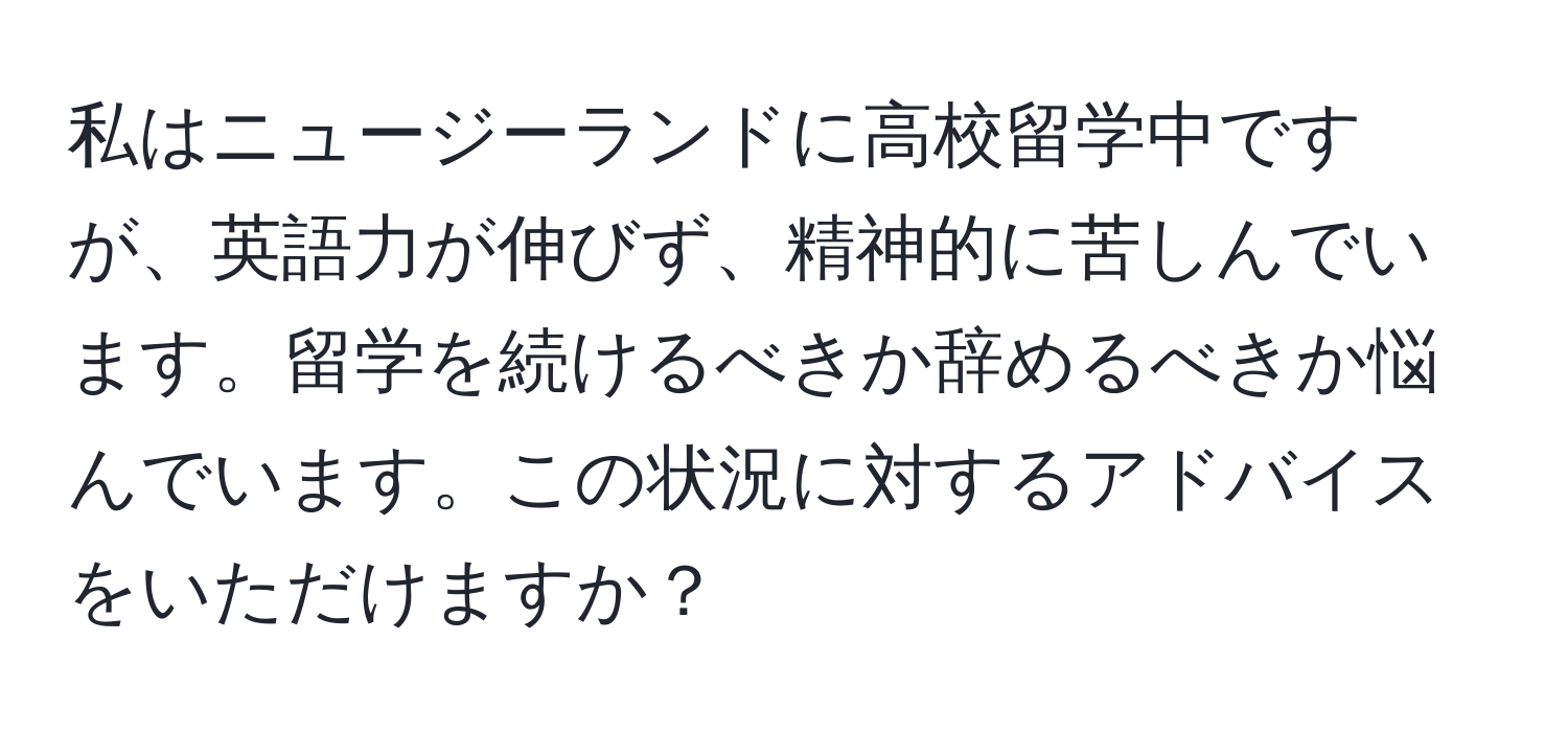 私はニュージーランドに高校留学中ですが、英語力が伸びず、精神的に苦しんでいます。留学を続けるべきか辞めるべきか悩んでいます。この状況に対するアドバイスをいただけますか？