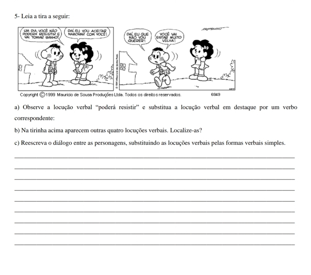 5- Leia a tira a seguir: 
a) Observe a locução verbal “poderá resistir” e substitua a locução verbal em destaque por um verbo 
correspondente: 
b) Na tirinha acima aparecem outras quatro locuções verbais. Localize-as? 
c) Reescreva o diálogo entre as personagens, substituindo as locuções verbais pelas formas verbais simples. 
_ 
_ 
_ 
_ 
_ 
_ 
_ 
_ 
_