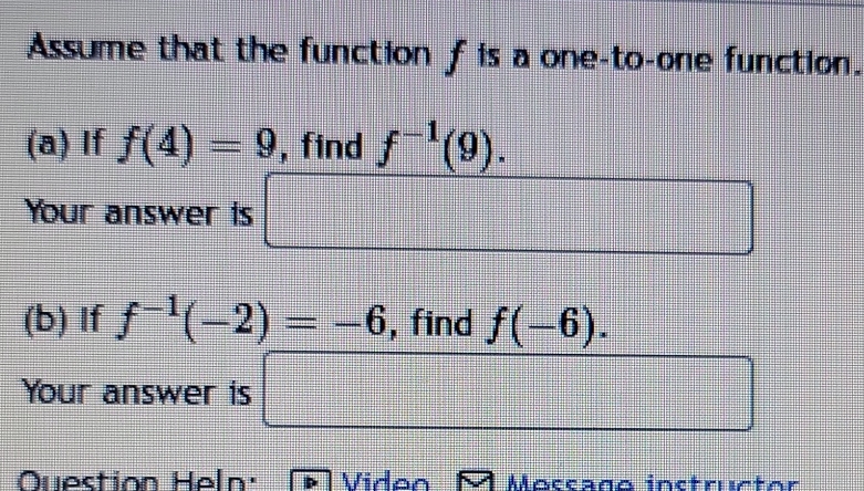 Assume that the function f is a one-to-one function. 
(a) If f(4)=9 , find f^(-1)(9). 
Your answer is □ 
(b) If f^(-1)(-2)=-6 , find f(-6). 
Your answer is □ 
Question Heln: Vidon Moccaño inctructor