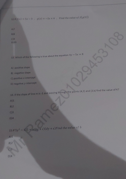 1 2 8 f(x)=5x-3, g(x)=-2x+4. Find the value of f(g(1))
A) 7
B3B
C) 9
(5) 10
13. Which of the following is true about the equation 4y-5x=8
A) positive slope
B] negative slope
C) positive x intercept
D) negative y intercept
14. If the slope of line m is -1 and passing through the points (4,2) and (3,k) find the value of K?
A 1
B 2
C) 3
D) 4
15.If 5y^2-125=a(by+c)(dy+e) Find the value of b
A 1
B) 2
C) 3
O] 4