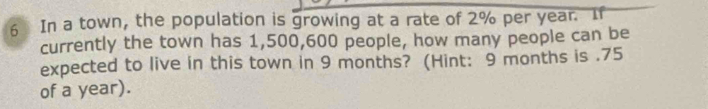 In a town, the population is growing at a rate of 2% per year. If 
currently the town has 1,500,600 people, how many people can be 
expected to live in this town in 9 months? (Hint: 9 months is . 75
of a year).